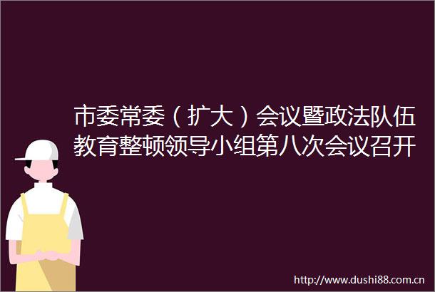 市委常委（扩大）会议暨政法队伍教育整顿小组第八次会议召开
