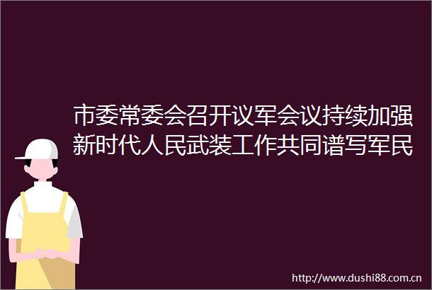 市委常委会召开议军会议持续加强新时代武装工作共同谱写军民鱼水情时代新篇
