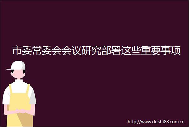 市委常委会会议研究部署这些重要事项