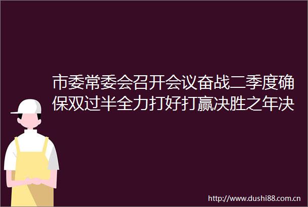 市委常委会召开会议奋战二季度确保双过半全力打好打赢决胜之年决胜之战