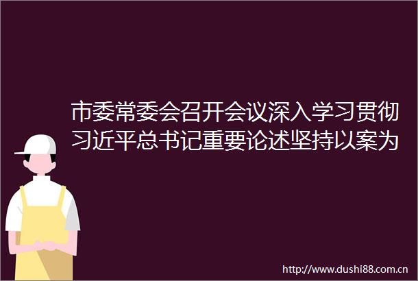 市委常委会召开会议深入学习贯彻总书记重要论述坚持以案为鉴推动学习教育走深走实