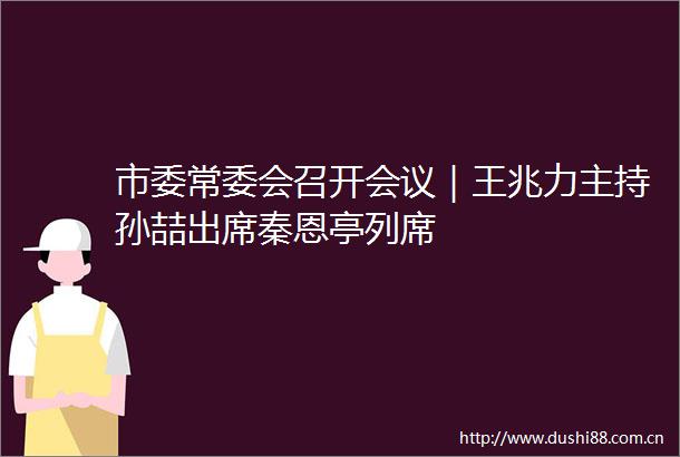 市委常委会召开会议｜王兆力主持孙喆出席秦恩亭列席