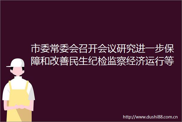 市委常委会召开会议研究进一步保障和改善民生纪检监察经济运行等工作