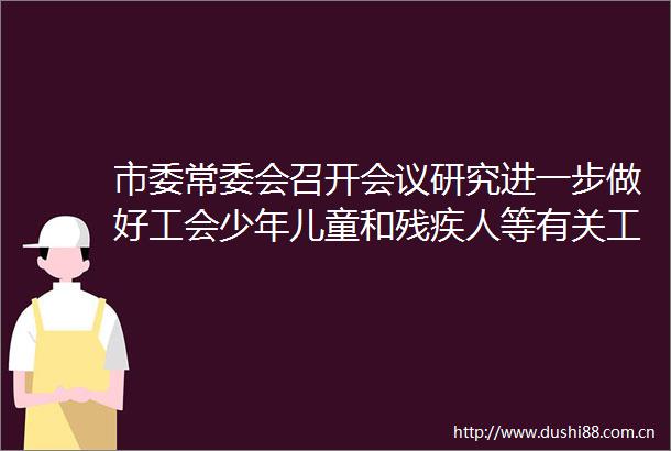 市委常委会召开会议研究进一步做好工会少年儿童和残疾人等有关工作部署学习教育和集中整治吃喝等问题
