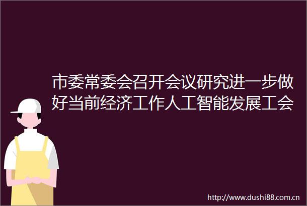 市委常委会召开会议研究进一步做好当前经济工作人工智能发展工会工作和安全生产等事项