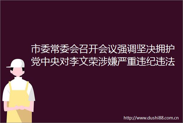 市委常委会召开会议强调坚决拥护党中央对李文荣严重进行纪律审查和监察调查的决定