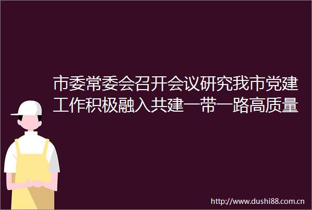 市委常委会召开会议研究我市党建工作积极融入共建一带一路高质量发展实施方案和花园