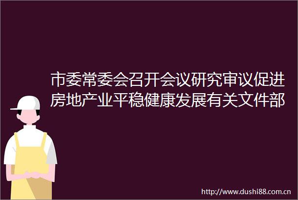 市委常委会召开会议研究审议促进房地产业平稳健康发展有关文件部署推进山水工程和欧投行项目等工作