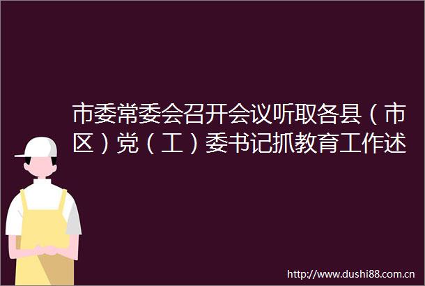 市委常委会召开会议听取各县（市区）党（工）委书记抓教育工作述职加快推动教育高质量发展办好老
