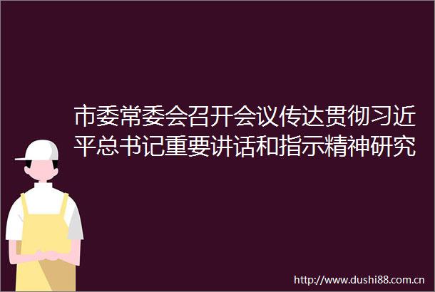 市委常委会召开会议传达贯彻总书记重要讲话和指示精神研究部署全面深化改革全面从严治党防汛救灾等工作