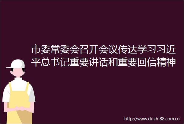 市委常委会召开会议传达学习总书记重要讲话和重要回信精神研究党建引领基层治理财政预算等工作