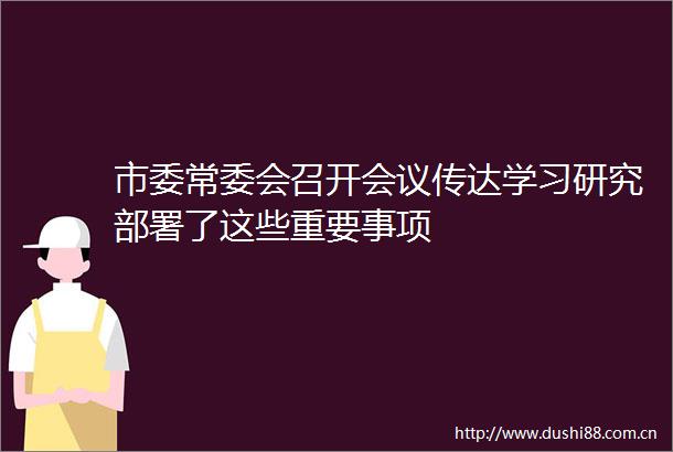 市委常委会召开会议传达学习研究部署了这些重要事项