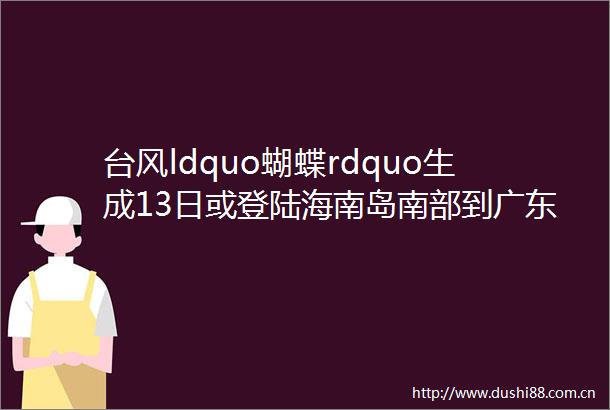 台风ldquo蝴蝶rdquo生成13日或登陆海南岛南部到广东西部一带沿海实时路径rarr
