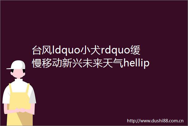 台风ldquo小犬rdquo缓慢移动新兴未来天气helliphellip