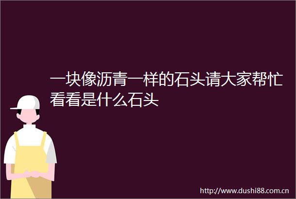 一块像沥青一样的石头请大家帮忙看看是什么石头