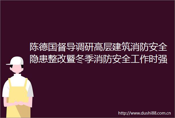 陈德国督导调研高层建筑消防安全隐患整改暨冬季消防安全工作时强调把保障生命财产安全放在第一位
