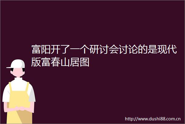 富阳开了一个研讨会讨论的是现代版富春山居图