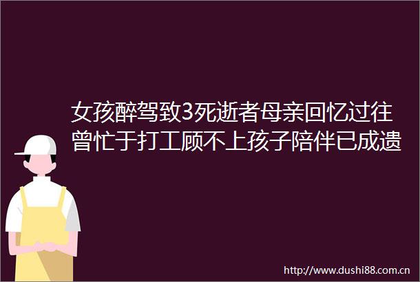 女孩醉驾致3死逝者母亲回忆过往曾忙于打工顾不上孩子陪伴已成遗憾