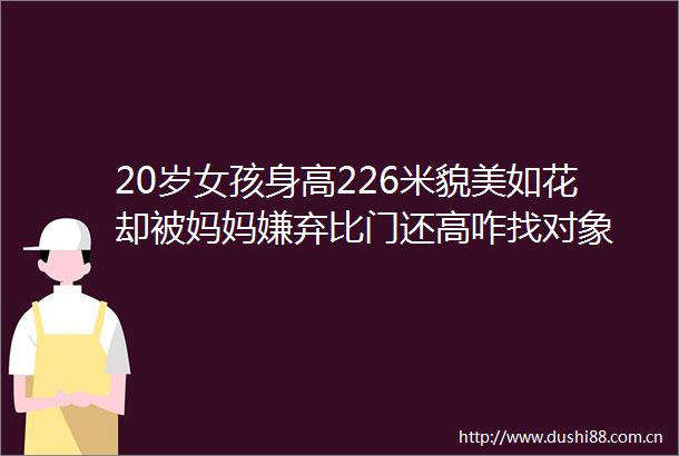 20岁女孩身高226米貌美如花却被妈妈嫌弃比门还高咋找对象