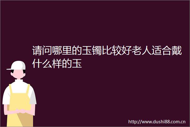 请问哪里的玉镯比较好老人适合戴什么样的玉