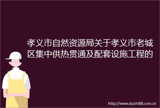 孝义市自然资源局关于孝义市老城区集中供热贯通及配套设施工程的批前公示