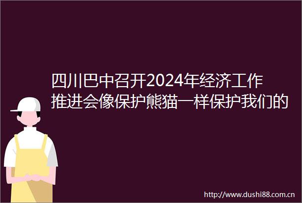 四川巴中召开2024年经济工作推进会像保护熊猫一样保护我们的企业和企业家