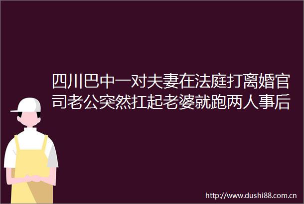 四川巴中一对夫妻在打离婚官司老公突然扛起老婆就跑两人事后心平气和离开