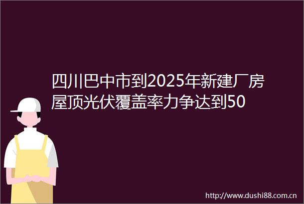 四川巴中市到2025年新建厂房屋顶光伏覆盖率力争达到50