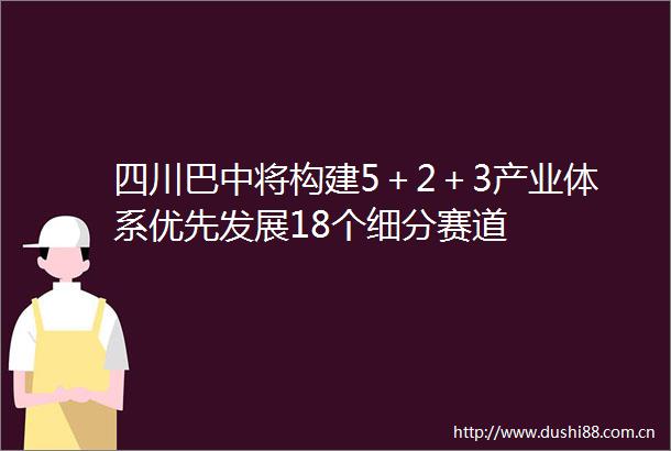 四川巴中将构建5＋2＋3产业体系优先发展18个细分赛道