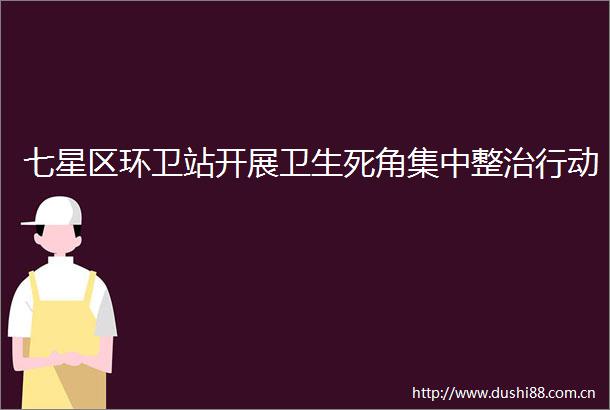 七星区环卫站开展卫生死角集中整治行动