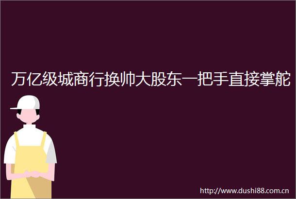 万亿级城商行换帅大股东一把手直接掌舵