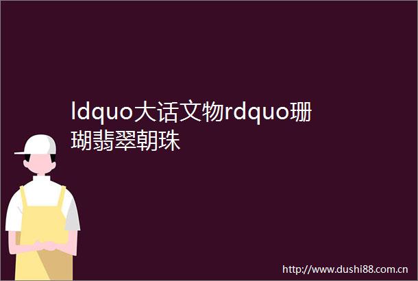ldquo大话文物rdquo珊瑚翡翠朝珠