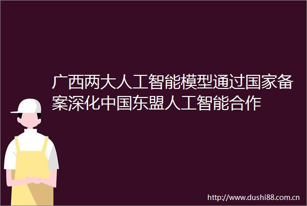 广西两大人工智能模型通过备案深化东盟人工智能合作