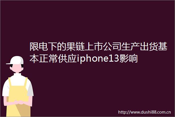 限电下的果链上市公司生产出货基本正常供应iphone13影响不大