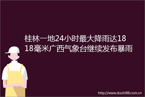 桂林一地24小时最大降雨达1818毫米广西气象台继续发布暴雨四级（蓝色）预警