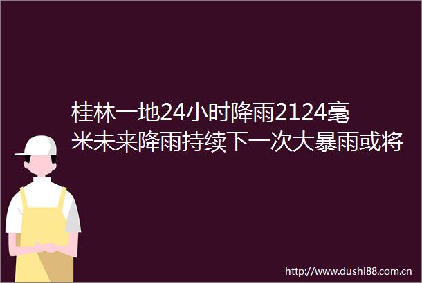 桂林一地24小时降雨2124毫米未来降雨持续下一次大暴雨或将出现在