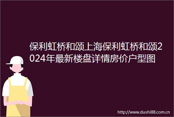 保利虹桥和颂上海保利虹桥和颂2024年最新楼盘详情房价户型图小区配套