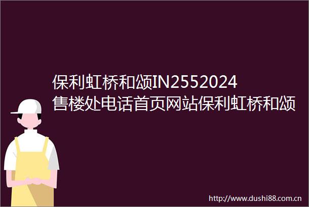 保利虹桥和颂IN2552024售楼处电话首页网站保利虹桥和颂IN255欢迎您