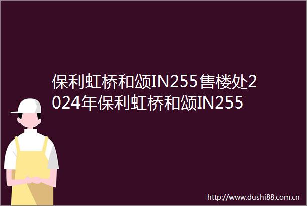 保利虹桥和颂IN255售楼处2024年保利虹桥和颂IN255售楼处最新发布首页网站交通地铁户型配套