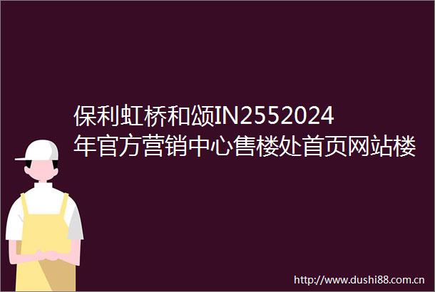 保利虹桥和颂IN2552024年官方营销中心售楼处首页网站楼盘详情户型配套