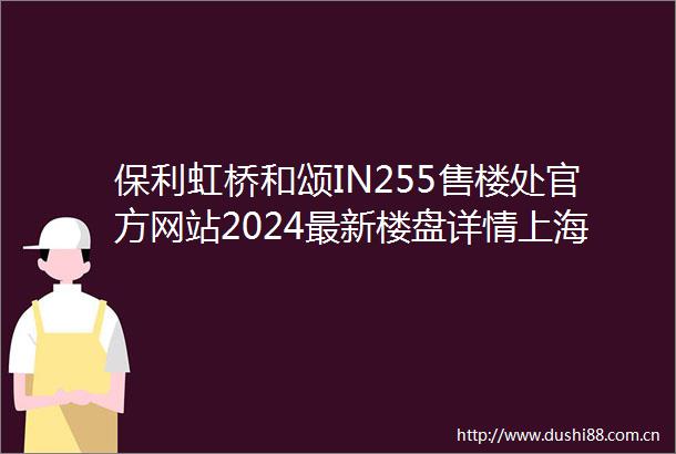 保利虹桥和颂IN255售楼处官方网站2024最新楼盘详情上海房天下