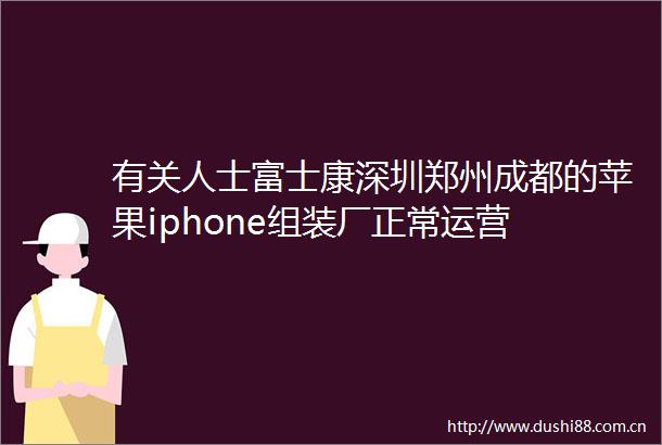 有关人士富士康深圳郑州成都的苹果iphone组装厂正常运营