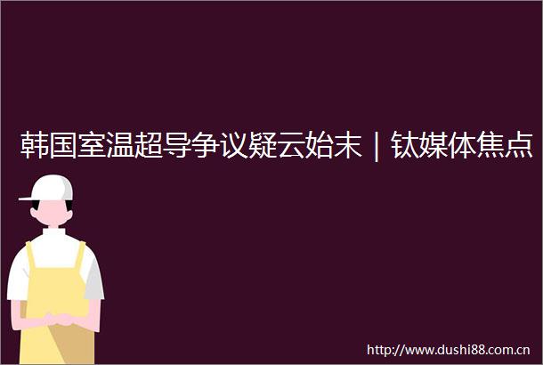 韩国室温超导争议疑云始末｜钛媒体焦点