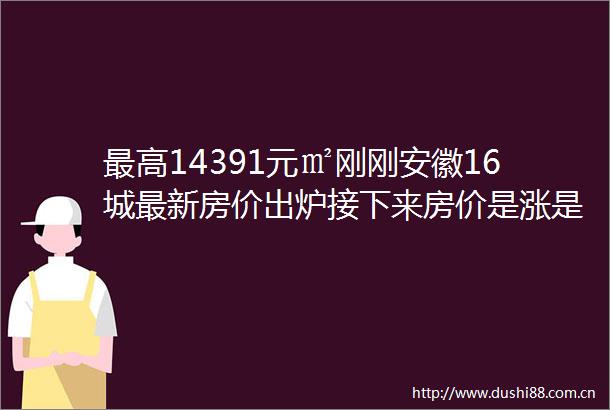 最高14391元㎡刚刚安徽16城最新房价出炉接下来房价是涨是跌