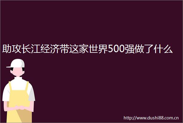 助攻长江经济带这家世界500强做了什么