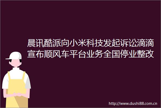 晨讯酷派向小米科技发起诉讼滴滴宣布顺风车平台业务全国停业整改一周