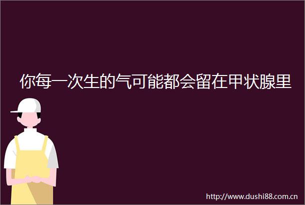 你每一次生的气可能都会留在甲状腺里