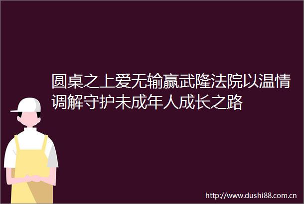 圆桌之上爱无输赢武隆以温情调解守护未成年人成长之路