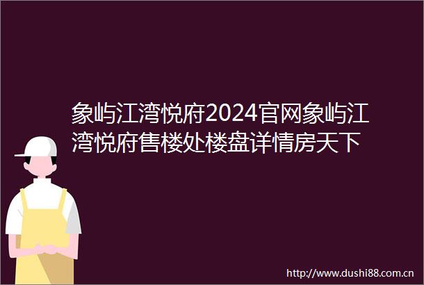 象屿江湾悦府2024官网象屿江湾悦府售楼处楼盘详情房天下