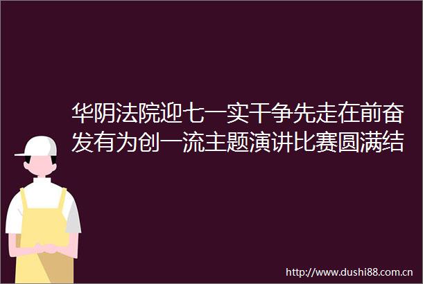 华阴迎七一实干争先走在前奋发有为创一流主题演讲比赛圆满结束